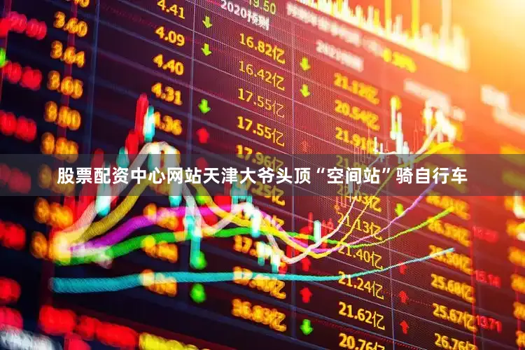股票配资中心网站天津大爷头顶“空间站”骑自行车