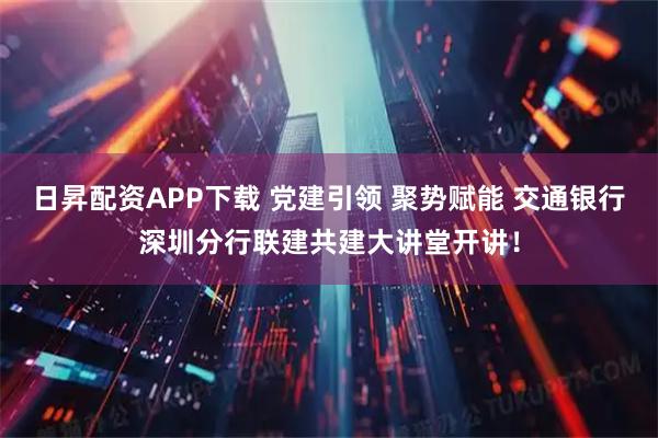 日昇配资APP下载 党建引领 聚势赋能 交通银行深圳分行联建共建大讲堂开讲！