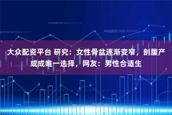 大众配资平台 研究：女性骨盆逐渐变窄，剖腹产或成唯一选择，网友：男性合适生