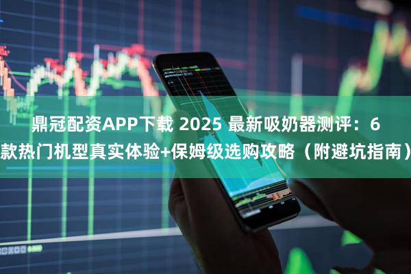 鼎冠配资APP下载 2025 最新吸奶器测评：6款热门机型真实体验+保姆级选购攻略（附避坑指南）