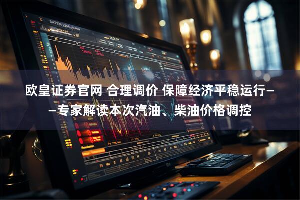 欧皇证券官网 合理调价 保障经济平稳运行——专家解读本次汽油、柴油价格调控