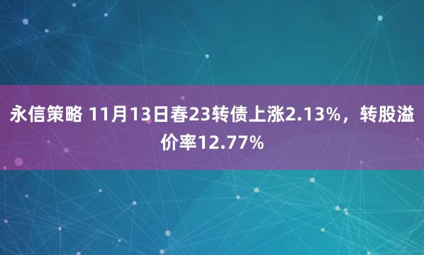 永信策略 11月13日春23转债上涨2.13%,转股溢价率12.77%