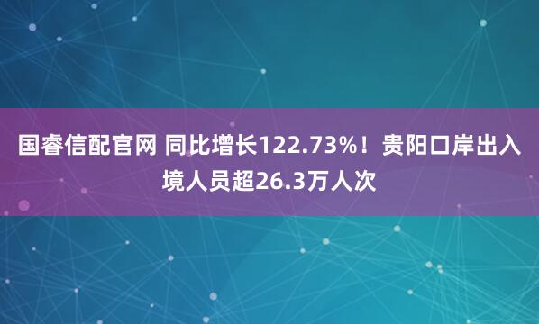 国睿信配官网 同比增长122.73%！贵阳口岸出入境人员超26.3万人次