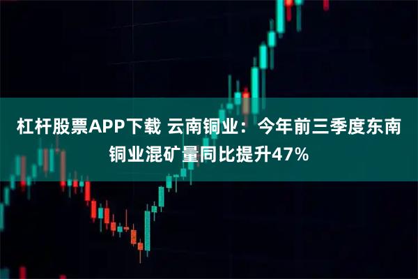 杠杆股票APP下载 云南铜业：今年前三季度东南铜业混矿量同比提升47%
