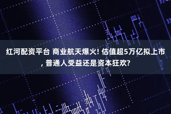 红河配资平台 商业航天爆火! 估值超5万亿拟上市, 普通人受益还是资本狂欢?