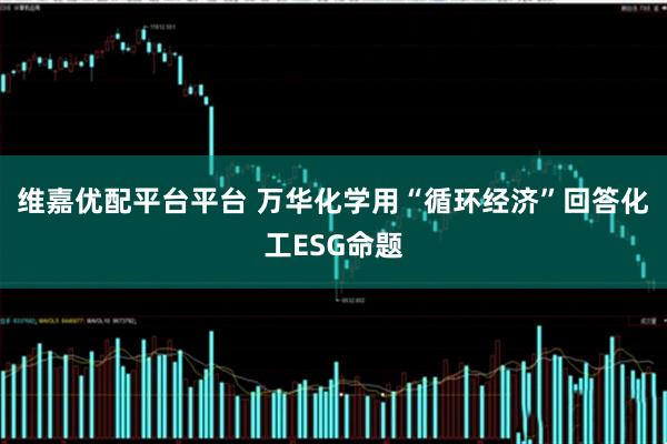 维嘉优配平台平台 万华化学用“循环经济”回答化工ESG命题
