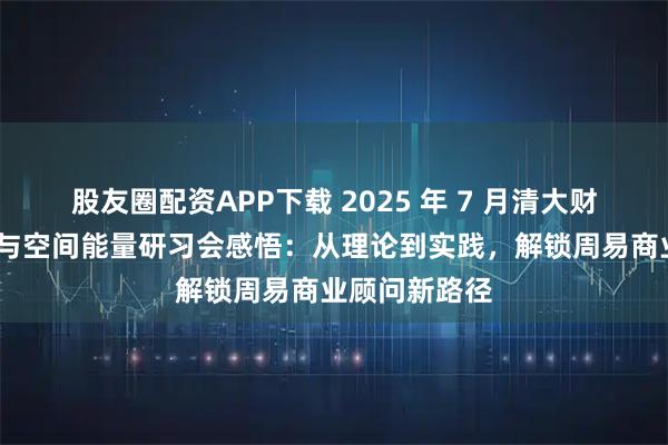 股友圈配资APP下载 2025 年 7 月清大财商·玄空风水与空间能量研习会感悟:从理论到实践,解锁周易商业顾问新路径