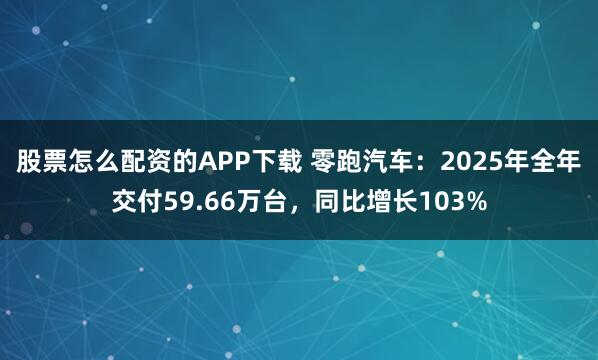股票怎么配资的APP下载 零跑汽车：2025年全年交付59.66万台，同比增长103%