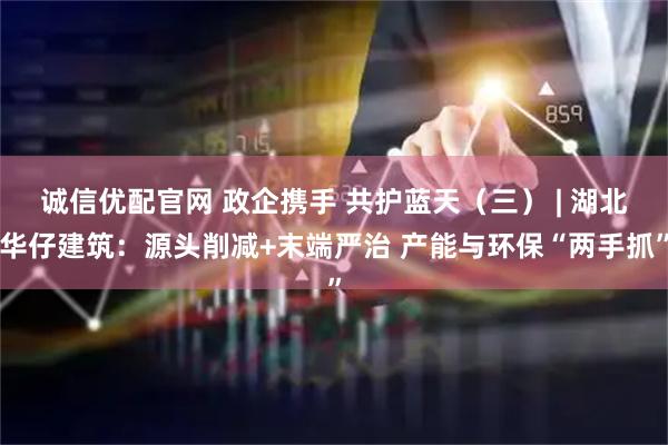 诚信优配官网 政企携手 共护蓝天（三） | 湖北华仔建筑：源头削减+末端严治 产能与环保“两手抓”