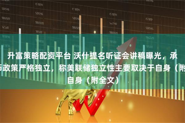 升富策略配资平台 沃什提名听证会讲稿曝光，承诺货币政策严格独立，称美联储独立性主要取决于自身（附全文）