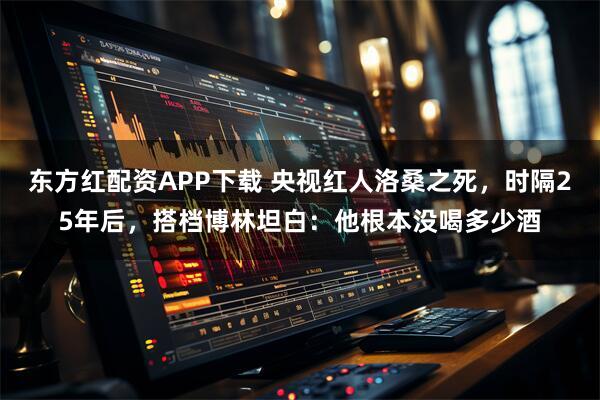 东方红配资APP下载 央视红人洛桑之死，时隔25年后，搭档博林坦白：他根本没喝多少酒