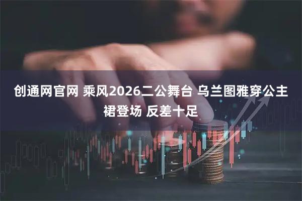 创通网官网 乘风2026二公舞台 乌兰图雅穿公主裙登场 反差十足