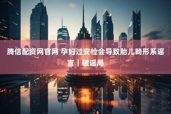 腾信配资网官网 孕妇过安检会导致胎儿畸形系谣言｜破谣局
