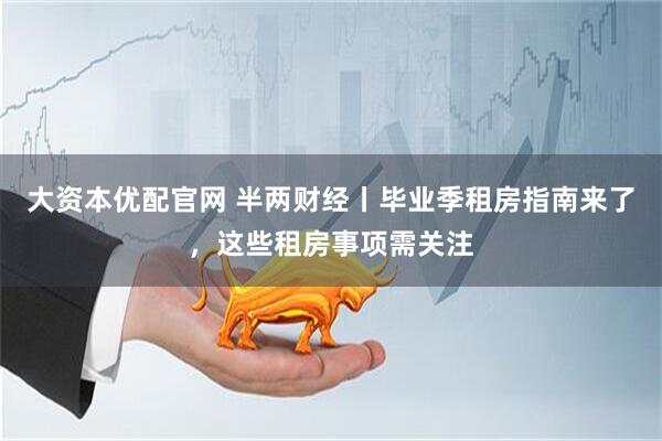 大资本优配官网 半两财经丨毕业季租房指南来了,这些租房事项需关注