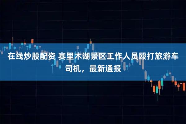 在线炒股配资 赛里木湖景区工作人员殴打旅游车司机,最新通报