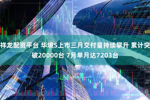 祥龙配资平台 华境S上市三月交付量持续攀升 累计突破20000台 7月单月达7203台
