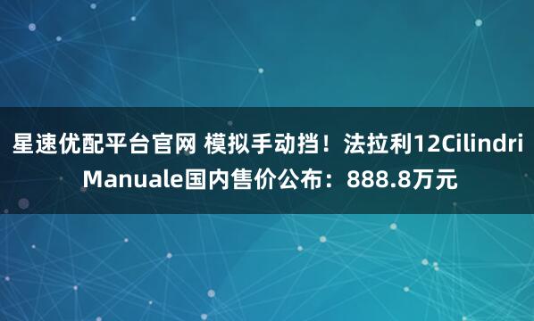 星速优配平台官网 模拟手动挡！法拉利12Cilindri Manuale国内售价公布：888.8万元