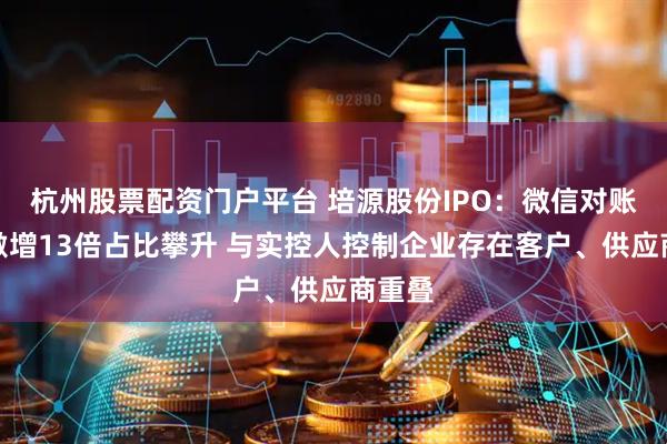 杭州股票配资门户平台 培源股份IPO：微信对账收入激增13倍占比攀升 与实控人控制企业存在客户、供应商重叠